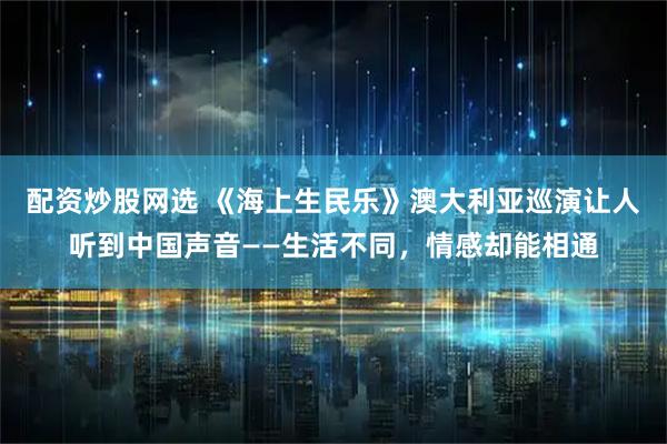 配资炒股网选 《海上生民乐》澳大利亚巡演让人听到中国声音——生活不同，情感却能相通