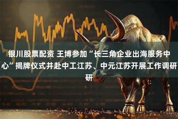 银川股票配资 王博参加“长三角企业出海服务中心”揭牌仪式并赴中工江苏、中元江苏开展工作调研