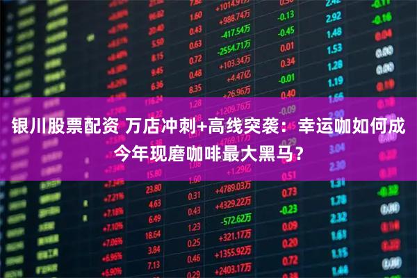 银川股票配资 万店冲刺+高线突袭：幸运咖如何成今年现磨咖啡最大黑马？