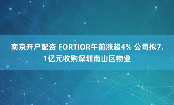 南京开户配资 FORTIOR午前涨超4% 公司拟7.1亿元收购深圳南山区物业