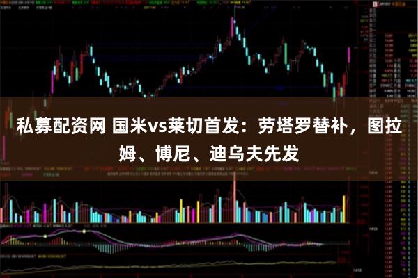 私募配资网 国米vs莱切首发：劳塔罗替补，图拉姆、博尼、迪乌夫先发