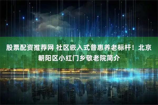 股票配资推荐网 社区嵌入式普惠养老标杆！北京朝阳区小红门乡敬老院简介