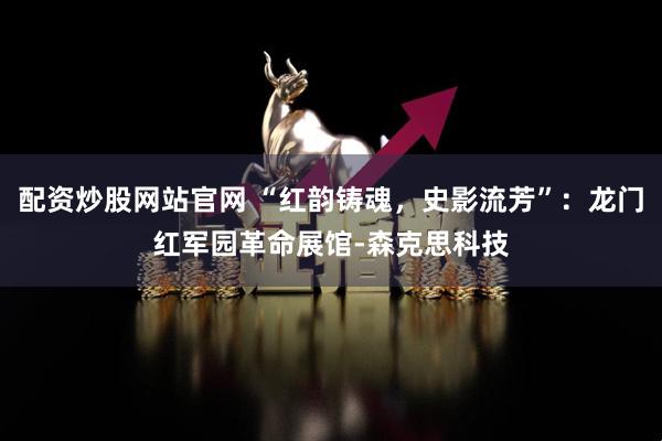 配资炒股网站官网 “红韵铸魂，史影流芳”：龙门红军园革命展馆-森克思科技