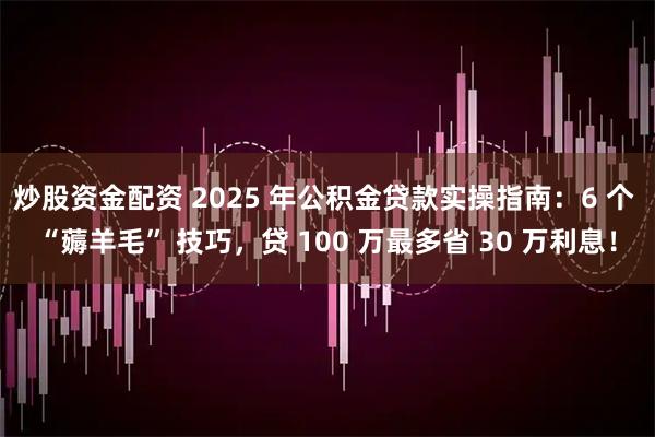 炒股资金配资 2025 年公积金贷款实操指南：6 个 “薅羊毛” 技巧，贷 100 万最多省 30 万利息！