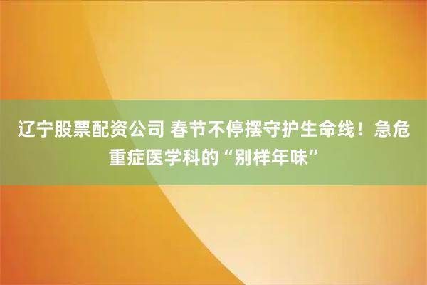 辽宁股票配资公司 春节不停摆守护生命线！急危重症医学科的“别样年味”
