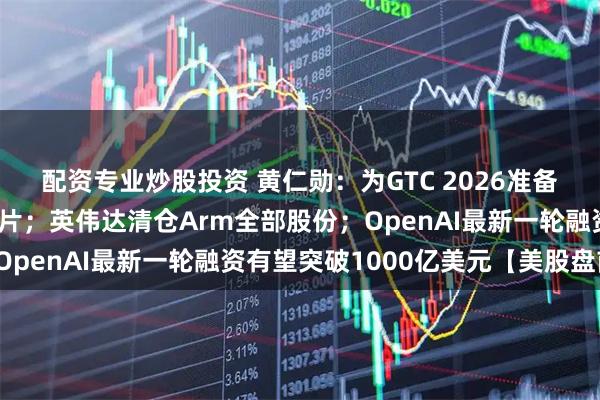 配资专业炒股投资 黄仁勋：为GTC 2026准备了多款前所未见的新芯片；英伟达清仓Arm全部股份；OpenAI最新一轮融资有望突破1000亿美元【美股盘前】