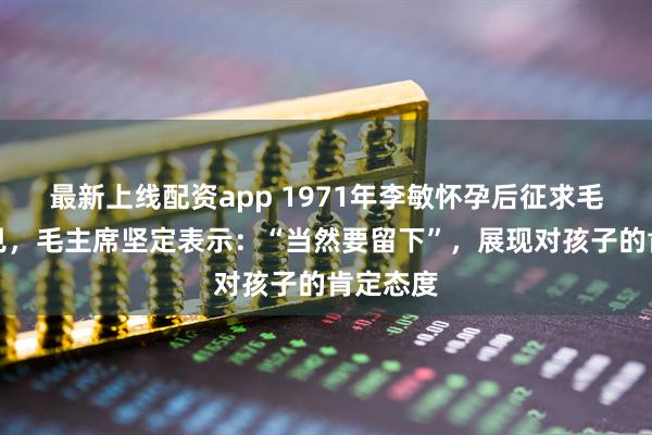 最新上线配资app 1971年李敏怀孕后征求毛主席意见，毛主席坚定表示：“当然要留下”，展现对孩子的肯定态度
