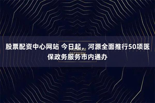 股票配资中心网站 今日起，河源全面推行50项医保政务服务市内通办