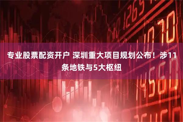 专业股票配资开户 深圳重大项目规划公布！涉11条地铁与5大枢纽