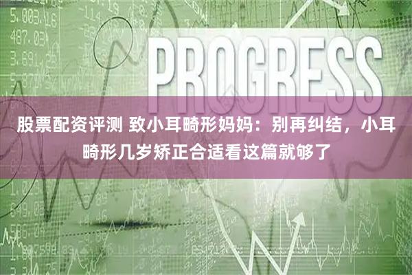 股票配资评测 致小耳畸形妈妈：别再纠结，小耳畸形几岁矫正合适看这篇就够了