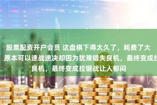 股票配资开户会员 这盘棋下得太久了，耗费了大量体力和精力，原本可以速战速决却因为犹豫错失良机，最终变成拉锯战让人郁闷
