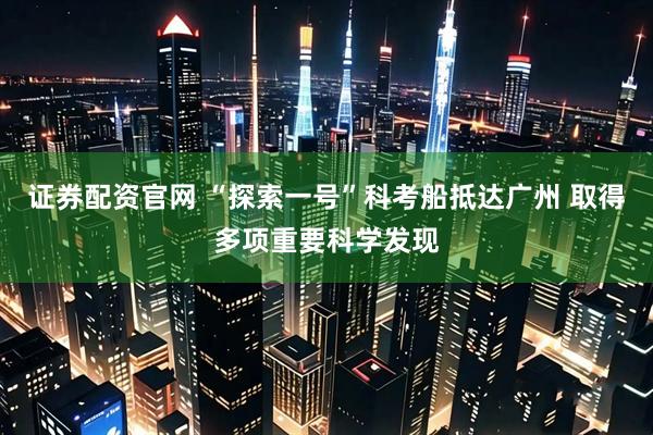 证券配资官网 “探索一号”科考船抵达广州 取得多项重要科学发现