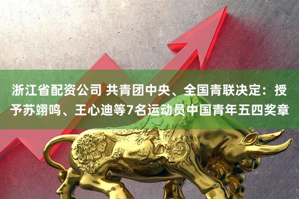 浙江省配资公司 共青团中央、全国青联决定：授予苏翊鸣、王心迪等7名运动员中国青年五四奖章