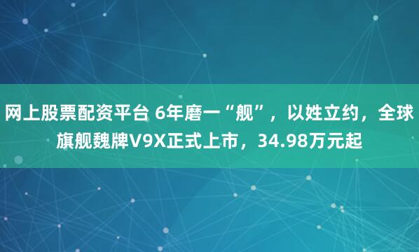 网上股票配资平台 6年磨一“舰”，以姓立约，全球旗舰魏牌V9X正式上市，34.98万元起