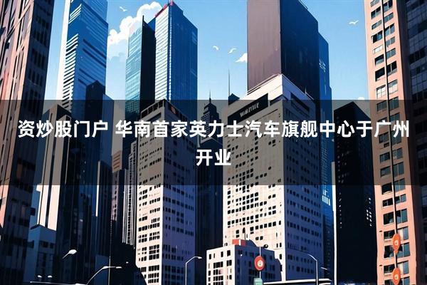 资炒股门户 华南首家英力士汽车旗舰中心于广州开业