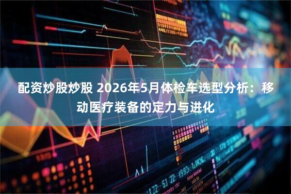 配资炒股炒股 2026年5月体检车选型分析：移动医疗装备的定力与进化