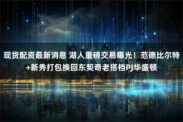 现货配资最新消息 湖人重磅交易曝光！范德比尔特+新秀打包换回东契奇老搭档PJ华盛顿