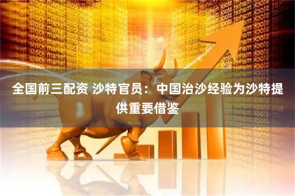 全国前三配资 沙特官员：中国治沙经验为沙特提供重要借鉴