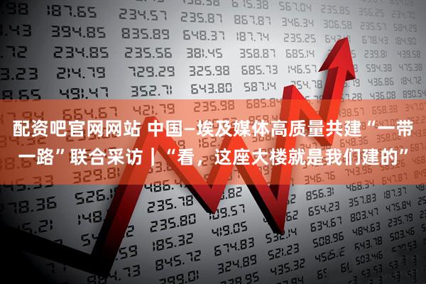 配资吧官网网站 中国—埃及媒体高质量共建“一带一路”联合采访｜“看，这座大楼就是我们建的”